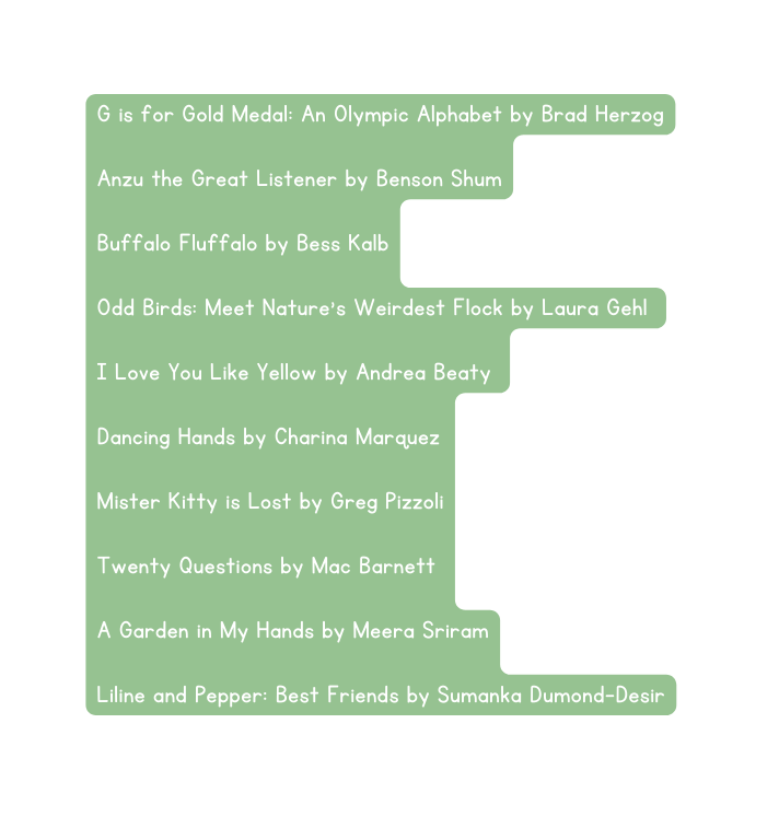G is for Gold Medal An Olympic Alphabet by Brad Herzog Anzu the Great Listener by Benson Shum Buffalo Fluffalo by Bess Kalb Odd Birds Meet Nature s Weirdest Flock by Laura Gehl I Love You Like Yellow by Andrea Beaty Dancing Hands by Charina Marquez Mister Kitty is Lost by Greg Pizzoli Twenty Questions by Mac Barnett A Garden in My Hands by Meera Sriram Liline and Pepper Best Friends by Sumanka Dumond Desir